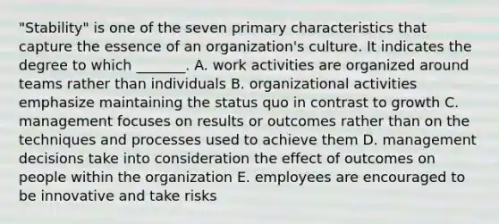 "Stability" is one of the seven primary characteristics that capture the essence of an organization's culture. It indicates the degree to which _______. A. work activities are organized around teams rather than individuals B. organizational activities emphasize maintaining the status quo in contrast to growth C. management focuses on results or outcomes rather than on the techniques and processes used to achieve them D. management decisions take into consideration the effect of outcomes on people within the organization E. employees are encouraged to be innovative and take risks