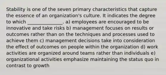 Stability is one of the seven primary characteristics that capture the essence of an organization's culture. It indicates the degree to which _______________. a) employees are encouraged to be innovative and take risks b) management focuses on results or outcomes rather than on the techniques and processes used to achieve them c) management decisions take into consideration the effect of outcomes on people within the organization d) work activities are organized around teams rather than individuals e) organizational activities emphasize maintaining the status quo in contrast to growth