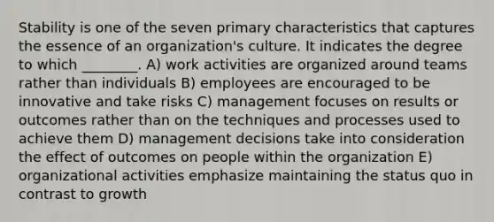 Stability is one of the seven primary characteristics that captures the essence of an organization's culture. It indicates the degree to which ________. A) work activities are organized around teams rather than individuals B) employees are encouraged to be innovative and take risks C) management focuses on results or outcomes rather than on the techniques and processes used to achieve them D) management decisions take into consideration the effect of outcomes on people within the organization E) organizational activities emphasize maintaining the status quo in contrast to growth