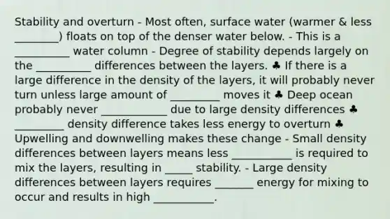 Stability and overturn - Most often, surface water (warmer & less ________) floats on top of the denser water below. - This is a __________ water column - Degree of stability depends largely on the __________ differences between the layers. ♣ If there is a large difference in the density of the layers, it will probably never turn unless large amount of _________ moves it ♣ Deep ocean probably never ____________ due to large density differences ♣ _________ density difference takes less energy to overturn ♣ Upwelling and downwelling makes these change - Small density differences between layers means less ___________ is required to mix the layers, resulting in _____ stability. - Large density differences between layers requires _______ energy for mixing to occur and results in high ___________.