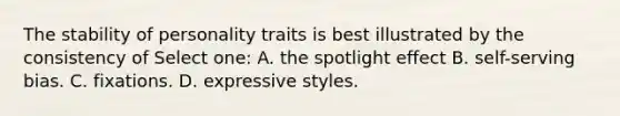 The stability of personality traits is best illustrated by the consistency of Select one: A. the spotlight effect B. self-serving bias. C. fixations. D. expressive styles.