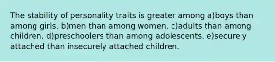 The stability of personality traits is greater among a)boys than among girls. b)men than among women. c)adults than among children. d)preschoolers than among adolescents. e)securely attached than insecurely attached children.