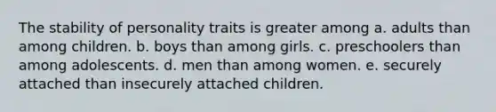 The stability of personality traits is greater among a. adults than among children. b. boys than among girls. c. preschoolers than among adolescents. d. men than among women. e. securely attached than insecurely attached children.