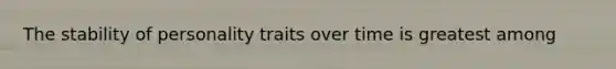 The stability of personality traits over time is greatest among