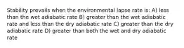 Stability prevails when the environmental lapse rate is: A) less than the wet adiabatic rate B) greater than the wet adiabatic rate and less than the dry adiabatic rate C) greater than the dry adiabatic rate D) greater than both the wet and dry adiabatic rate