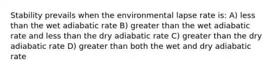 Stability prevails when the environmental lapse rate is: A) less than the wet adiabatic rate B) greater than the wet adiabatic rate and less than the dry adiabatic rate C) greater than the dry adiabatic rate D) greater than both the wet and dry adiabatic rate