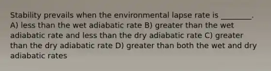 Stability prevails when the environmental lapse rate is ________. A) less than the wet adiabatic rate B) greater than the wet adiabatic rate and less than the dry adiabatic rate C) greater than the dry adiabatic rate D) greater than both the wet and dry adiabatic rates