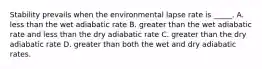 Stability prevails when the environmental lapse rate is _____. A. less than the wet adiabatic rate B. greater than the wet adiabatic rate and less than the dry adiabatic rate C. greater than the dry adiabatic rate D. greater than both the wet and dry adiabatic rates.