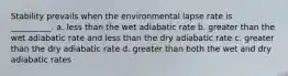 Stability prevails when the environmental lapse rate is __________. a. less than the wet adiabatic rate b. greater than the wet adiabatic rate and less than the dry adiabatic rate c. greater than the dry adiabatic rate d. greater than both the wet and dry adiabatic rates