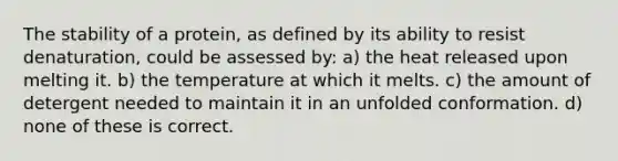 The stability of a protein, as defined by its ability to resist denaturation, could be assessed by: a) the heat released upon melting it. b) the temperature at which it melts. c) the amount of detergent needed to maintain it in an unfolded conformation. d) none of these is correct.