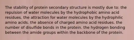 The stability of protein secondary structure is mostly due to: the repulsion of water molecules by the hydrophobic amino acid residues. the attraction for water molecules by the hydrophilic amino acids. the absence of charged amino acid residues. the number of disulfide bonds in the protein. the hydrogen bonding between the amide groups within the backbone of the protein.