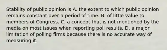 Stability of public opinion is A. the extent to which public opinion remains constant over a period of time. B. of little value to members of Congress. C. a concept that is not mentioned by the media on most issues when reporting poll results. D. a major limitation of polling firms because there is no accurate way of measuring it.