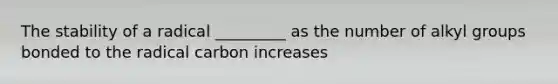 The stability of a radical _________ as the number of alkyl groups bonded to the radical carbon increases