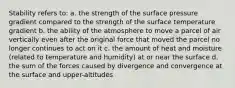 Stability refers to: a. the strength of the surface pressure gradient compared to the strength of the surface temperature gradient b. the ability of the atmosphere to move a parcel of air vertically even after the original force that moved the parcel no longer continues to act on it c. the amount of heat and moisture (related to temperature and humidity) at or near the surface d. the sum of the forces caused by divergence and convergence at the surface and upper-altitudes