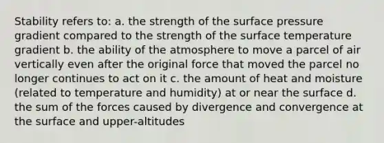 Stability refers to: a. the strength of the surface pressure gradient compared to the strength of the surface temperature gradient b. the ability of the atmosphere to move a parcel of air vertically even after the original force that moved the parcel no longer continues to act on it c. the amount of heat and moisture (related to temperature and humidity) at or near the surface d. the sum of the forces caused by divergence and convergence at the surface and upper-altitudes