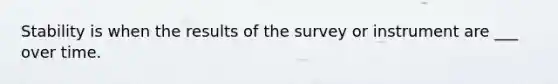 Stability is when the results of the survey or instrument are ___ over time.