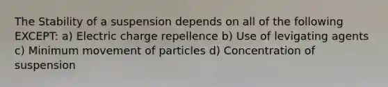 The Stability of a suspension depends on all of the following EXCEPT: a) Electric charge repellence b) Use of levigating agents c) Minimum movement of particles d) Concentration of suspension