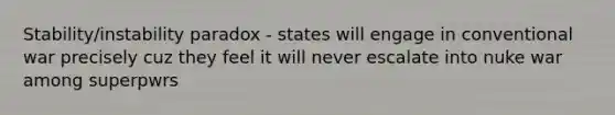 Stability/instability paradox - states will engage in conventional war precisely cuz they feel it will never escalate into nuke war among superpwrs