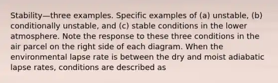 Stability—three examples. Specific examples of (a) unstable, (b) conditionally unstable, and (c) stable conditions in the lower atmosphere. Note the response to these three conditions in the air parcel on the right side of each diagram. When the environmental lapse rate is between the dry and moist adiabatic lapse rates, conditions are described as