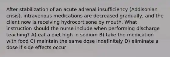 After stabilization of an acute adrenal insufficiency (Addisonian crisis), intravenous medications are decreased gradually, and the client now is receiving hydrocortisone by mouth. What instruction should the nurse include when performing discharge teaching? A) eat a diet high in sodium B) take the medication with food C) maintain the same dose indefinitely D) eliminate a dose if side effects occur