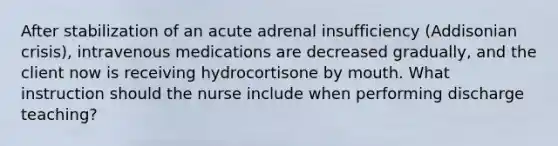 After stabilization of an acute adrenal insufficiency (Addisonian crisis), intravenous medications are decreased gradually, and the client now is receiving hydrocortisone by mouth. What instruction should the nurse include when performing discharge teaching?