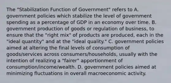 The "Stabilization Function of Government" refers to A. government policies which stabilize the level of government spending as a percentage of GDP in an economy over time. B. government production of goods or regulation of business, to ensure that the "right mix" of products are produced, each in the "ideal quantity" and at the "ideal quality." C. government policies aimed at altering the final levels of consumption of goods/services across consumers/households, usually with the intention of realizing a "fairer" apportionment of consumption/income/wealth. D. government policies aimed at minimizing fluctuations in overall macroeconomic activity.