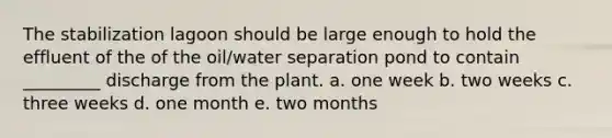 The stabilization lagoon should be large enough to hold the effluent of the of the oil/water separation pond to contain _________ discharge from the plant. a. one week b. two weeks c. three weeks d. one month e. two months