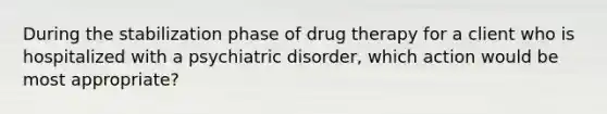 During the stabilization phase of drug therapy for a client who is hospitalized with a psychiatric disorder, which action would be most appropriate?