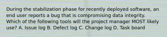 During the stabilization phase for recently deployed software, an end user reports a bug that is compromising data integrity. Which of the following tools will the project manager MOST likely use? A. Issue log B. Defect log C. Change log D. Task board