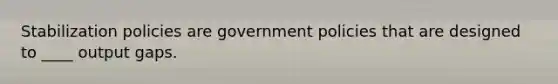 Stabilization policies are government policies that are designed to ____ output gaps.