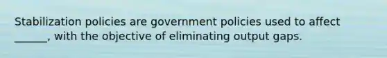 Stabilization policies are government policies used to affect ______, with the objective of eliminating output gaps.