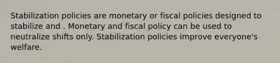 Stabilization policies are monetary or fiscal policies designed to stabilize and . Monetary and <a href='https://www.questionai.com/knowledge/kPTgdbKdvz-fiscal-policy' class='anchor-knowledge'>fiscal policy</a> can be used to neutralize shifts only. Stabilization policies improve everyone's welfare.