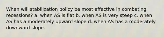 When will stabilization policy be most effective in combating recessions? a. when AS is flat b. when AS is very steep c. when AS has a moderately upward slope d. when AS has a moderately downward slope.