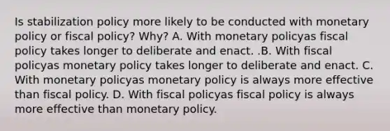 Is stabilization policy more likely to be conducted with monetary policy or fiscal​ policy? Why? A. With monetary policyas fiscal policy takes longer to deliberate and enact. .B. With fiscal policyas monetary policy takes longer to deliberate and enact. C. With monetary policyas monetary policy is always more effective than fiscal policy. D. With fiscal policyas fiscal policy is always more effective than monetary policy.