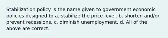 Stabilization policy is the name given to government economic policies designed to a. stabilize the price level. b. shorten and/or prevent recessions. c. diminish unemployment. d. All of the above are correct.