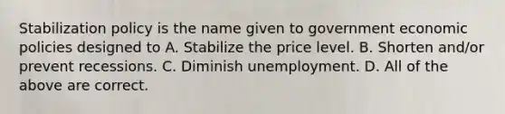 Stabilization policy is the name given to government economic policies designed to A. Stabilize the price level. B. Shorten and/or prevent recessions. C. Diminish unemployment. D. All of the above are correct.