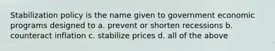 Stabilization policy is the name given to government economic programs designed to a. prevent or shorten recessions b. counteract inflation c. stabilize prices d. all of the above