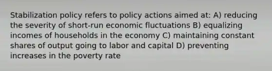 Stabilization policy refers to policy actions aimed at: A) reducing the severity of short-run economic fluctuations B) equalizing incomes of households in the economy C) maintaining constant shares of output going to labor and capital D) preventing increases in the poverty rate