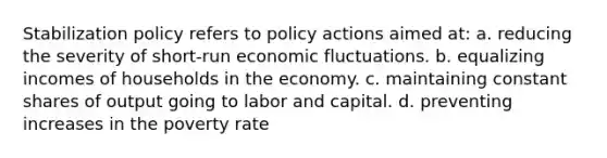 Stabilization policy refers to policy actions aimed at: a. reducing the severity of short-run economic fluctuations. b. equalizing incomes of households in the economy. c. maintaining constant shares of output going to labor and capital. d. preventing increases in the poverty rate