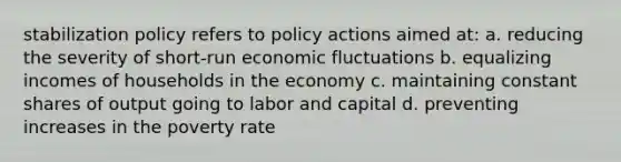 stabilization policy refers to policy actions aimed at: a. reducing the severity of short-run economic fluctuations b. equalizing incomes of households in the economy c. maintaining constant shares of output going to labor and capital d. preventing increases in the poverty rate