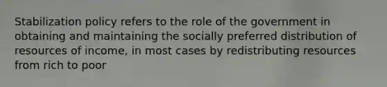 Stabilization policy refers to the role of the government in obtaining and maintaining the socially preferred distribution of resources of income, in most cases by redistributing resources from rich to poor