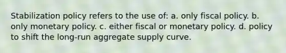 Stabilization policy refers to the use of: a. only fiscal policy. b. only monetary policy. c. either fiscal or monetary policy. d. policy to shift the long-run aggregate supply curve.