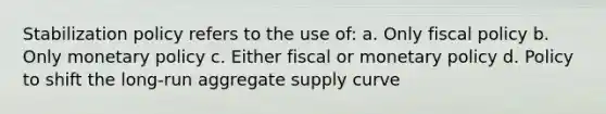 Stabilization policy refers to the use of: a. Only fiscal policy b. Only monetary policy c. Either fiscal or monetary policy d. Policy to shift the long-run aggregate supply curve