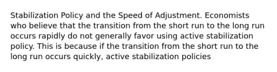 Stabilization Policy and the Speed of Adjustment. Economists who believe that the transition from the short run to the long run occurs rapidly do not generally favor using active stabilization policy. This is because if the transition from the short run to the long run occurs​ quickly, active stabilization policies