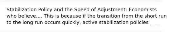 Stabilization Policy and the Speed of Adjustment: Economists who believe.... This is because if the transition from the short run to the long run occurs quickly, active stabilization policies ____