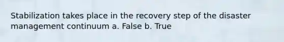 Stabilization takes place in the recovery step of the disaster management continuum a. False b. True