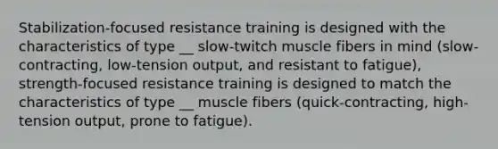 Stabilization-focused resistance training is designed with the characteristics of type __ slow-twitch muscle fibers in mind (slow-contracting, low-tension output, and resistant to fatigue), strength-focused resistance training is designed to match the characteristics of type __ muscle fibers (quick-contracting, high-tension output, prone to fatigue).