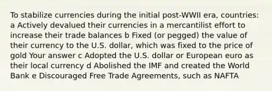 To stabilize currencies during the initial post-WWII era, countries: a Actively devalued their currencies in a mercantilist effort to increase their trade balances b Fixed (or pegged) the value of their currency to the U.S. dollar, which was fixed to the price of gold Your answer c Adopted the U.S. dollar or European euro as their local currency d Abolished the IMF and created the World Bank e Discouraged Free Trade Agreements, such as NAFTA