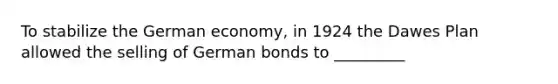 To stabilize the <a href='https://www.questionai.com/knowledge/kbymZL04aw-german-economy' class='anchor-knowledge'>german economy</a>, in 1924 the Dawes Plan allowed the selling of German bonds to _________