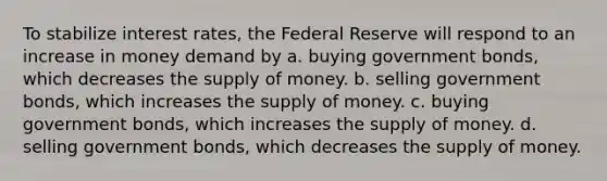 To stabilize interest rates, the Federal Reserve will respond to an increase in money demand by a. buying government bonds, which decreases the supply of money. b. selling government bonds, which increases the supply of money. c. buying government bonds, which increases the supply of money. d. selling government bonds, which decreases the supply of money.